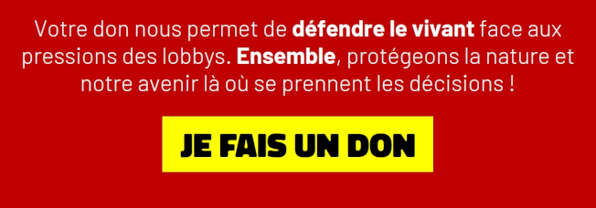 Votre don nous permet de défendre le vivant face aux pressions des lobbys. Ensemble, protégeons la nature et notre avenir là où se prennent les décisions ! JE FAIS UN DON